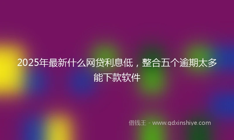 2025年最新什么网贷利息低，整合五个逾期太多能下款软件