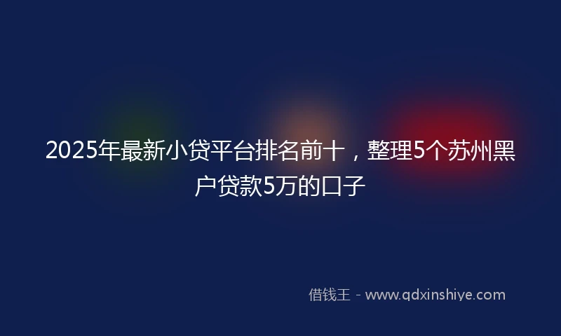 2025年最新小贷平台排名前十，整理5个苏州黑户贷款5万的口子