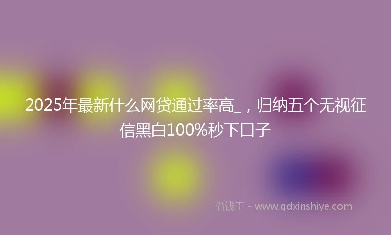 2025年最新什么网贷通过率高_，归纳五个无视征信黑白100%秒下口子