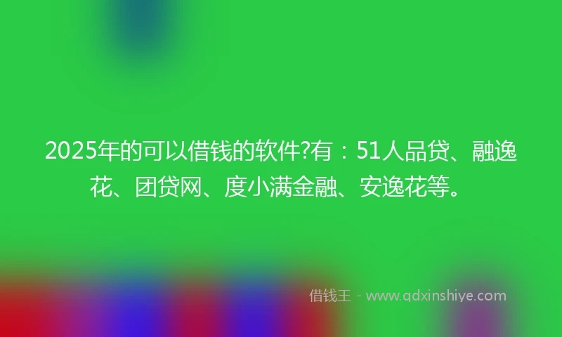 2025年的可以借钱的软件?有：51人品贷、融逸花、团贷网、度小满金融、安逸花等。