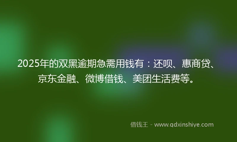 2025年的双黑逾期急需用钱有：还呗、惠商贷、京东金融、微博借钱、美团生活费等。