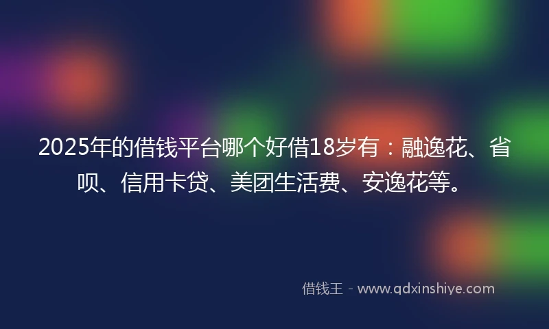 2025年的借钱平台哪个好借18岁有：融逸花、省呗、信用卡贷、美团生活费、安逸花等。