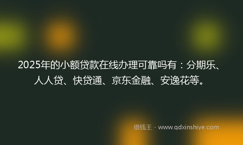 2025年的小额贷款在线办理可靠吗有：分期乐、人人贷、快贷通、京东金融、安逸花等。