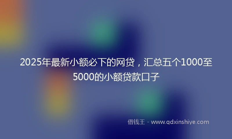 2025年最新小额必下的网贷，汇总五个1000至5000的小额贷款口子