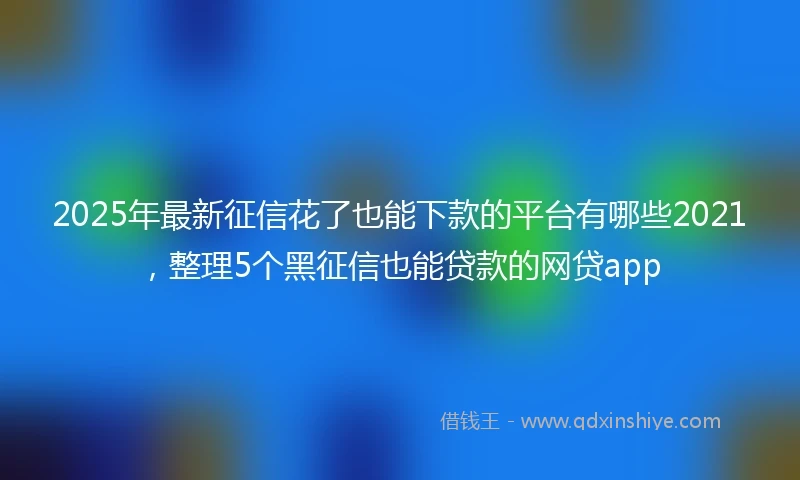 2025年最新征信花了也能下款的平台有哪些2021，整理5个黑征信也能贷款的网贷app