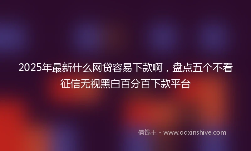 2025年最新什么网贷容易下款啊，盘点五个不看征信无视黑白百分百下款平台