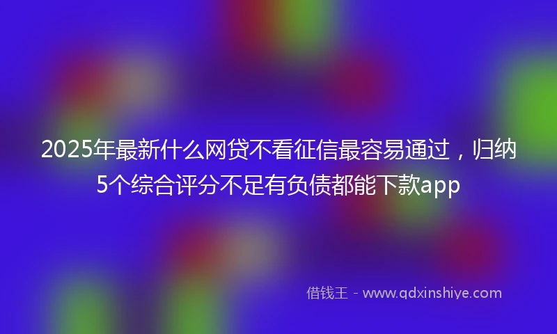 2025年最新什么网贷不看征信最容易通过，归纳5个综合评分不足有负债都能下款app