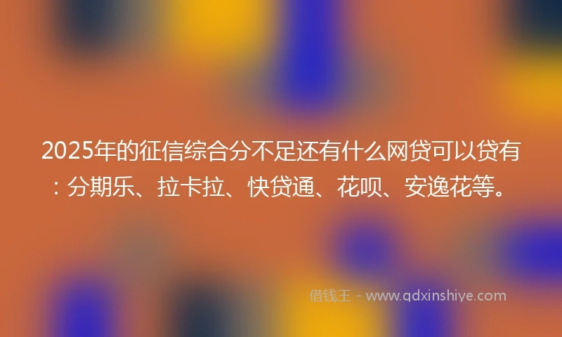 2025年的征信综合分不足还有什么网贷可以贷有：分期乐、拉卡拉、快贷通、花呗、安逸花等。