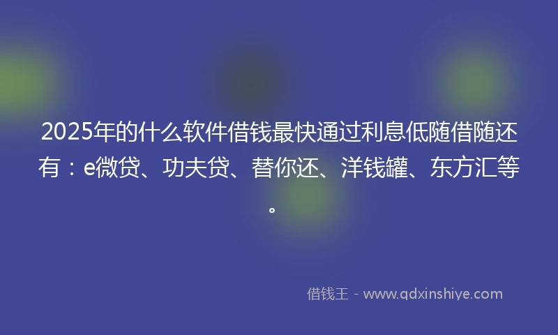 2025年的什么软件借钱最快通过利息低随借随还有：e微贷、功夫贷、替你还、洋钱罐、东方汇等。