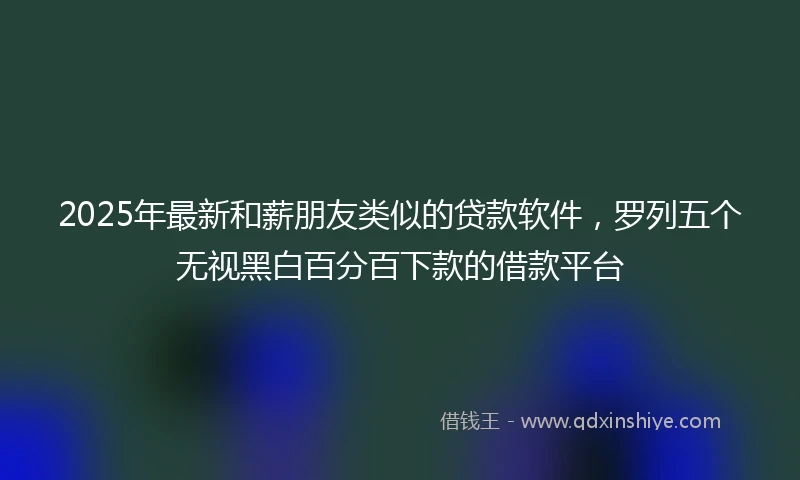2025年最新和薪朋友类似的贷款软件，罗列五个无视黑白百分百下款的借款平台