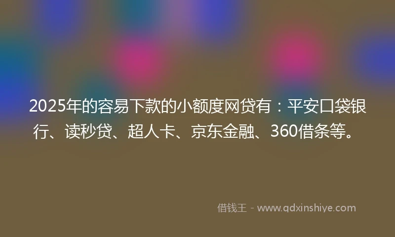 2025年的容易下款的小额度网贷有：平安口袋银行、读秒贷、超人卡、京东金融、360借条等。