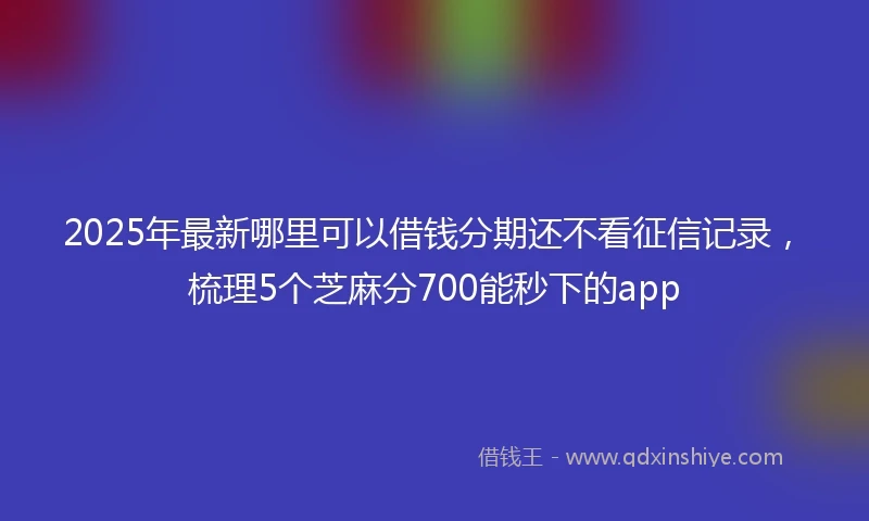 2025年最新哪里可以借钱分期还不看征信记录，梳理5个芝麻分700能秒下的app