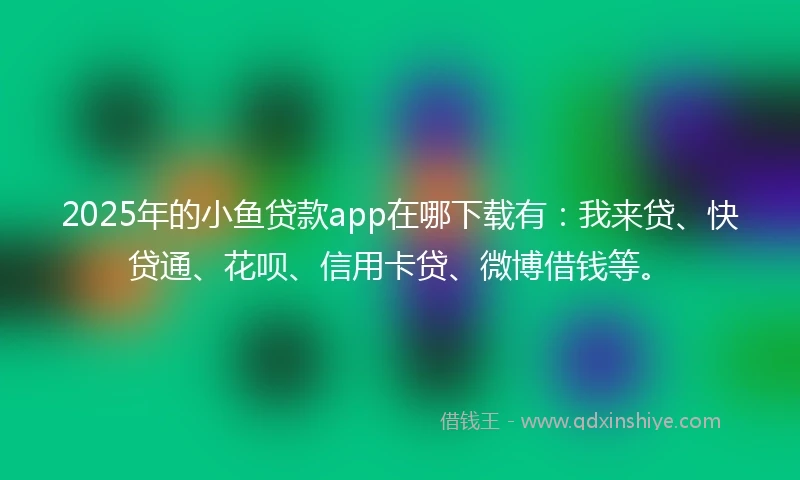 2025年的小鱼贷款app在哪下载有：我来贷、快贷通、花呗、信用卡贷、微博借钱等。