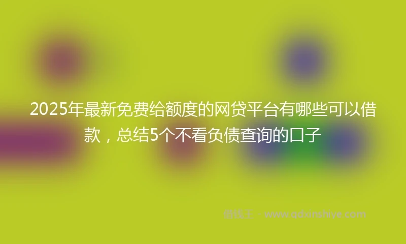2025年最新免费给额度的网贷平台有哪些可以借款，总结5个不看负债查询的口子