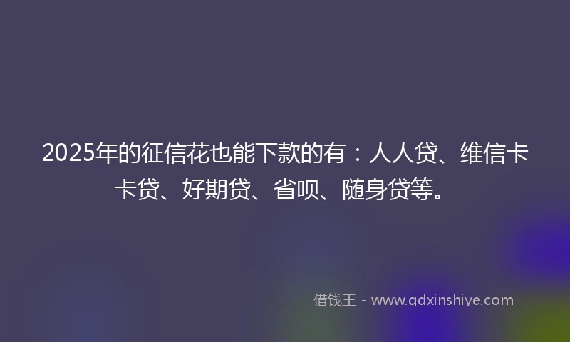 2025年的征信花也能下款的有：人人贷、维信卡卡贷、好期贷、省呗、随身贷等。
