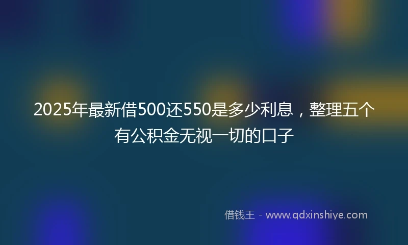 2025年最新借500还550是多少利息，整理五个有公积金无视一切的口子