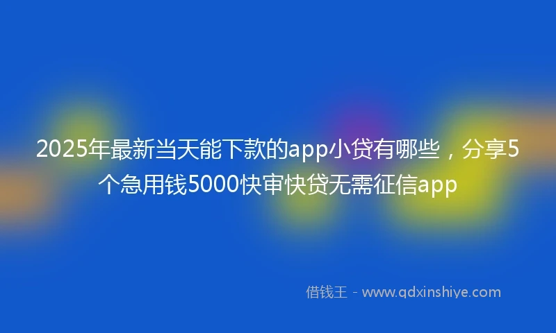 2025年最新当天能下款的app小贷有哪些，分享5个急用钱5000快审快贷无需征信app
