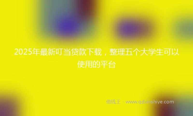 2025年最新叮当贷款下载，整理五个大学生可以使用的平台