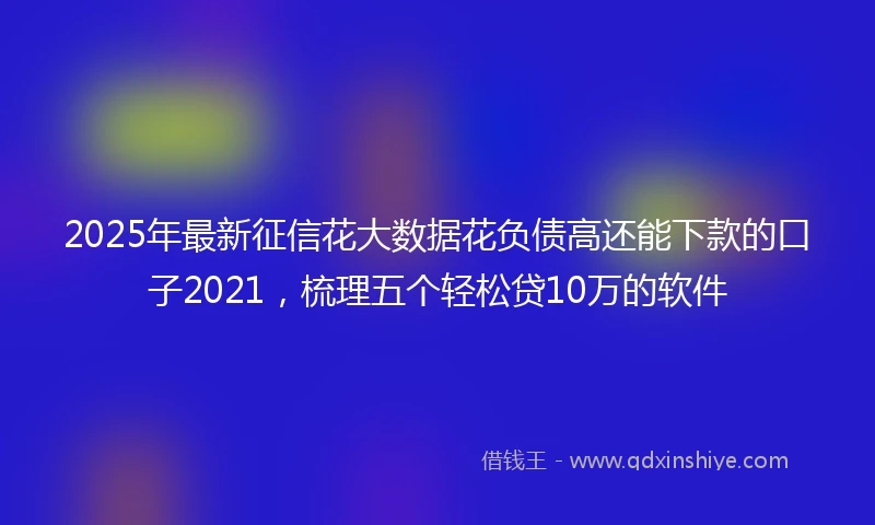 2025年最新征信花大数据花负债高还能下款的口子2021，梳理五个轻松贷10万的软件