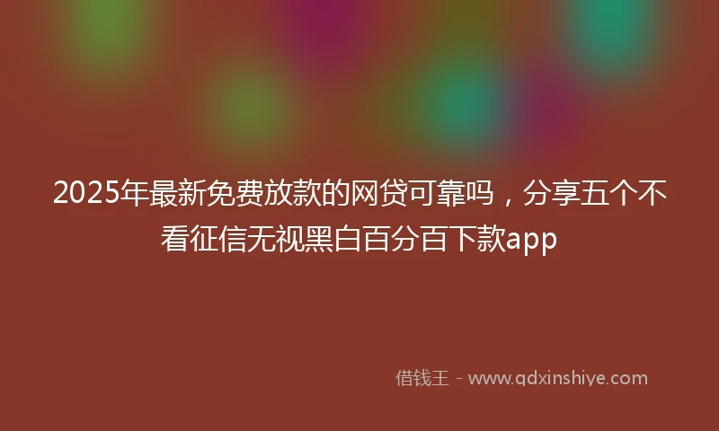 2025年最新免费放款的网贷可靠吗，分享五个不看征信无视黑白百分百下款app