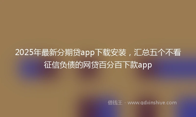 2025年最新分期贷app下载安装，汇总五个不看征信负债的网贷百分百下款app