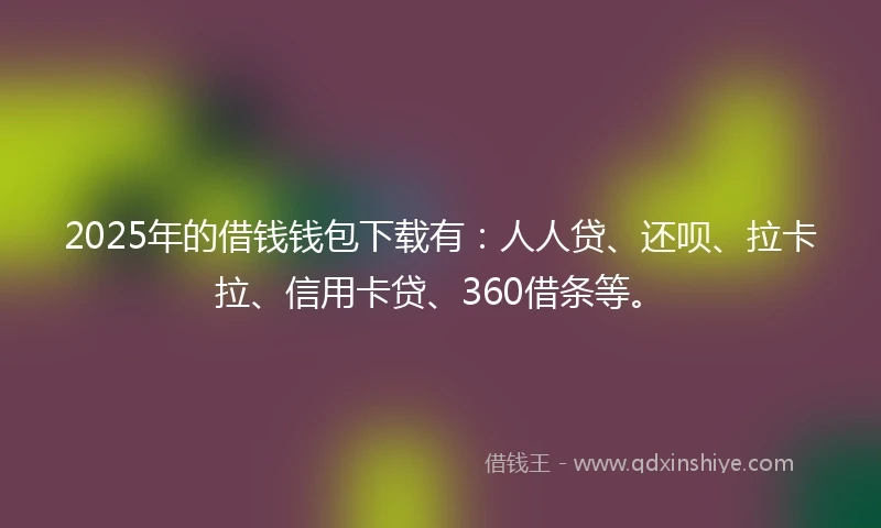 2025年的借钱钱包下载有：人人贷、还呗、拉卡拉、信用卡贷、360借条等。