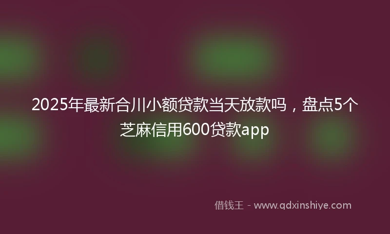 2025年最新合川小额贷款当天放款吗，盘点5个芝麻信用600贷款app