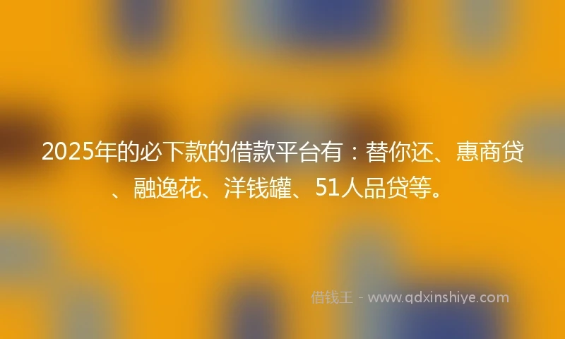 2025年的必下款的借款平台有：替你还、惠商贷、融逸花、洋钱罐、51人品贷等。