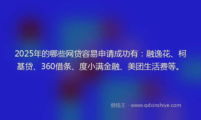 2025年的哪些网贷容易申请成功有：融逸花、柯基贷、360借条、度小满金融、美团生活费等。