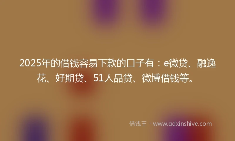 2025年的借钱容易下款的口子有：e微贷、融逸花、好期贷、51人品贷、微博借钱等。