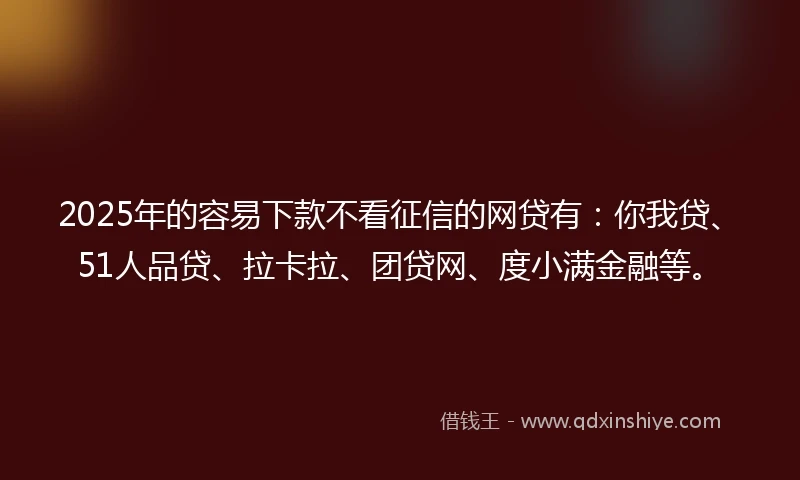 2025年的容易下款不看征信的网贷有：你我贷、51人品贷、拉卡拉、团贷网、度小满金融等。