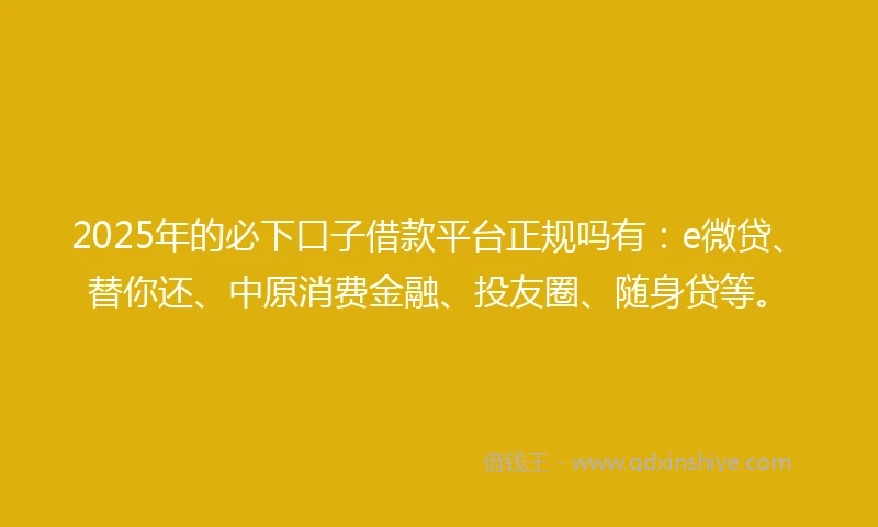 2025年的必下口子借款平台正规吗有：e微贷、替你还、中原消费金融、投友圈、随身贷等。
