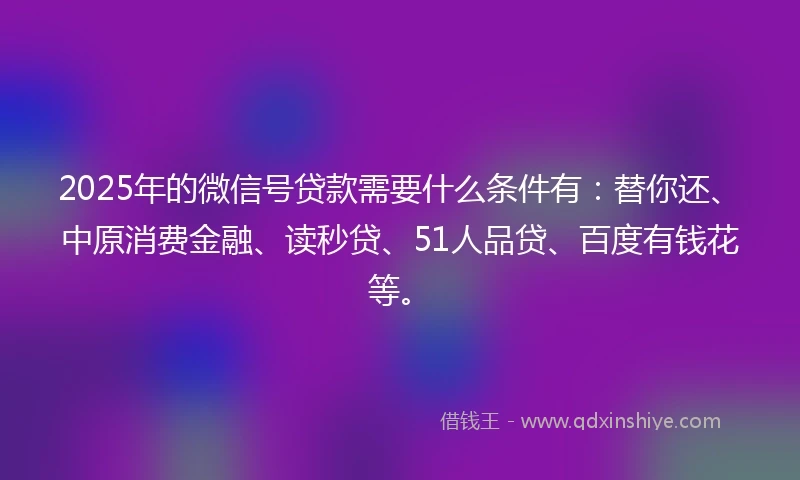 2025年的微信号贷款需要什么条件有：替你还、中原消费金融、读秒贷、51人品贷、百度有钱花等。