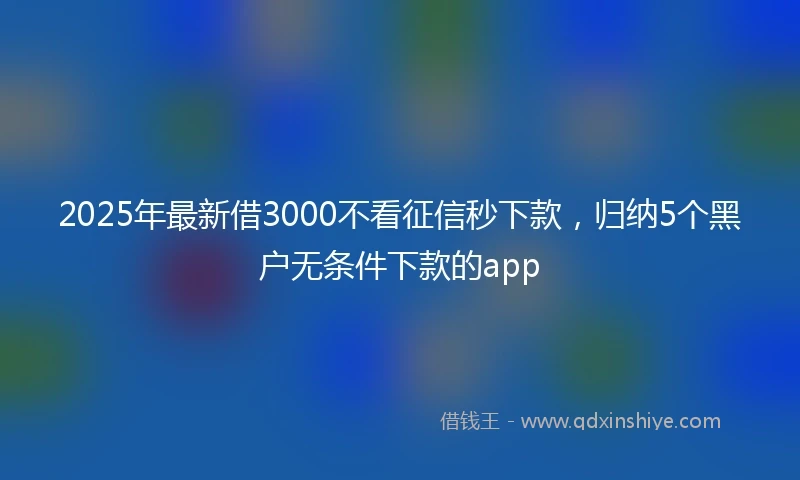 2025年最新借3000不看征信秒下款，归纳5个黑户无条件下款的app