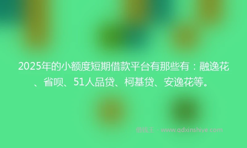 2025年的小额度短期借款平台有那些有：融逸花、省呗、51人品贷、柯基贷、安逸花等。