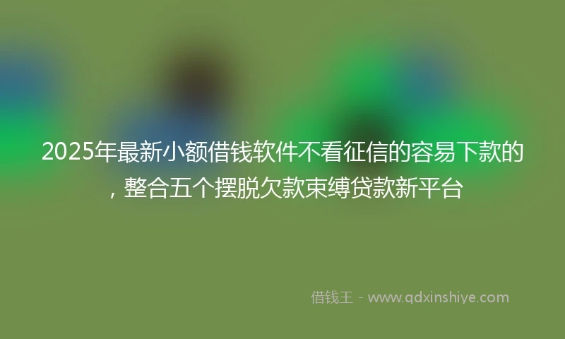 2025年最新小额借钱软件不看征信的容易下款的，整合五个摆脱欠款束缚贷款新平台