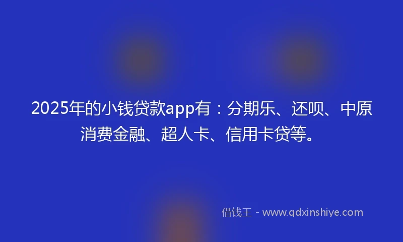 2025年的小钱贷款app有：分期乐、还呗、中原消费金融、超人卡、信用卡贷等。