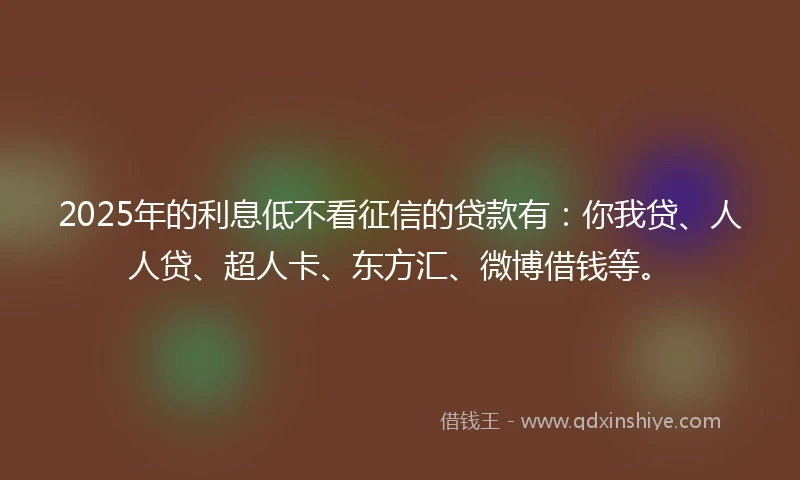 2025年的利息低不看征信的贷款有：你我贷、人人贷、超人卡、东方汇、微博借钱等。