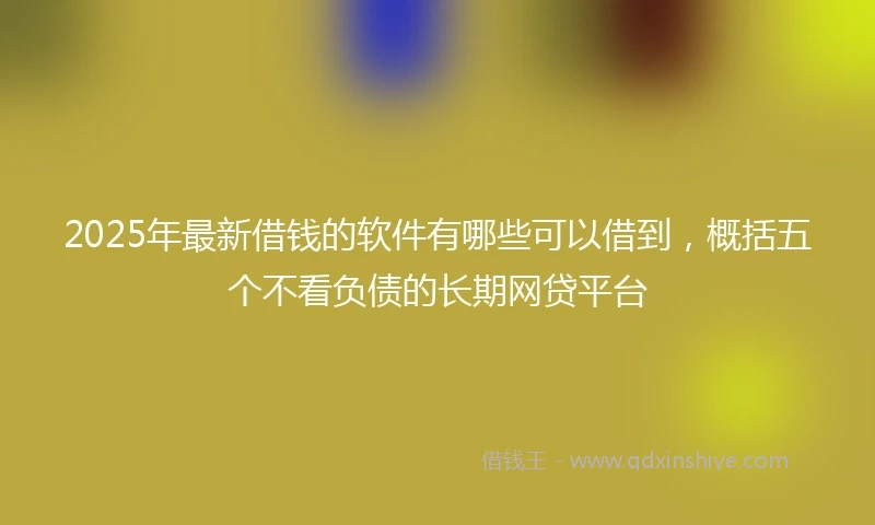 2025年最新借钱的软件有哪些可以借到，概括五个不看负债的长期网贷平台