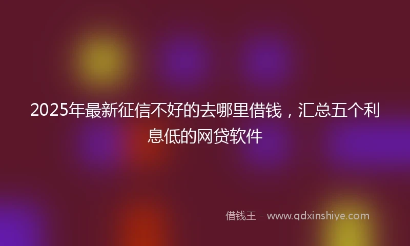 2025年最新征信不好的去哪里借钱，汇总五个利息低的网贷软件