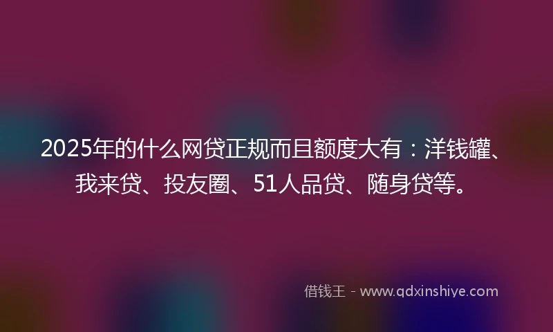 2025年的什么网贷正规而且额度大有：洋钱罐、我来贷、投友圈、51人品贷、随身贷等。
