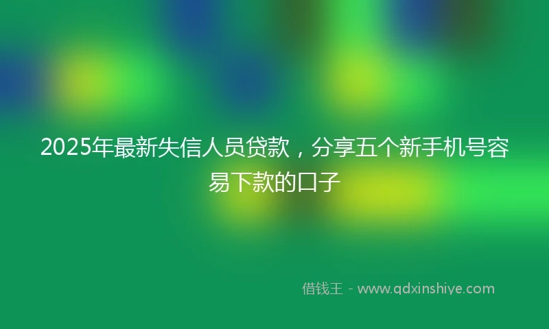 2025年最新失信人员贷款，分享五个新手机号容易下款的口子