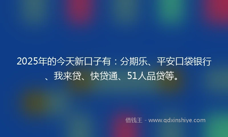 2025年的今天新口子有：分期乐、平安口袋银行、我来贷、快贷通、51人品贷等。