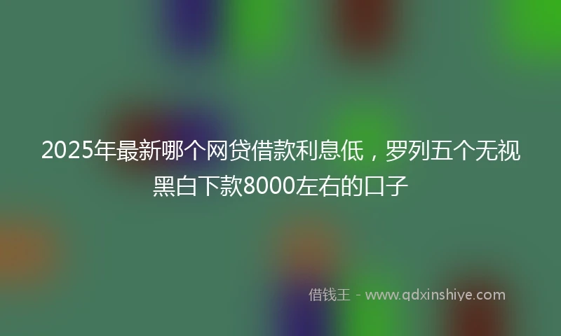 2025年最新哪个网贷借款利息低，罗列五个无视黑白下款8000左右的口子