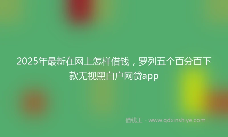 2025年最新在网上怎样借钱，罗列五个百分百下款无视黑白户网贷app