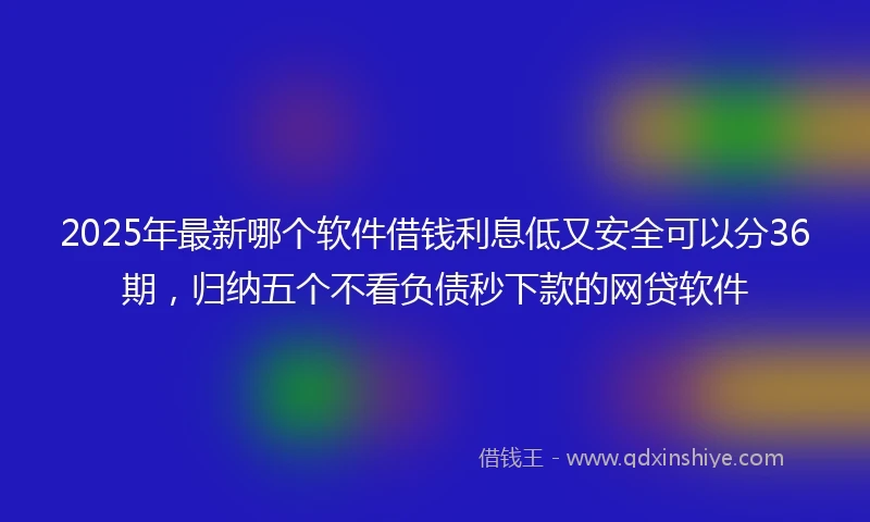 2025年最新哪个软件借钱利息低又安全可以分36期，归纳五个不看负债秒下款的网贷软件