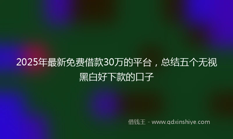 2025年最新免费借款30万的平台，总结五个无视黑白好下款的口子