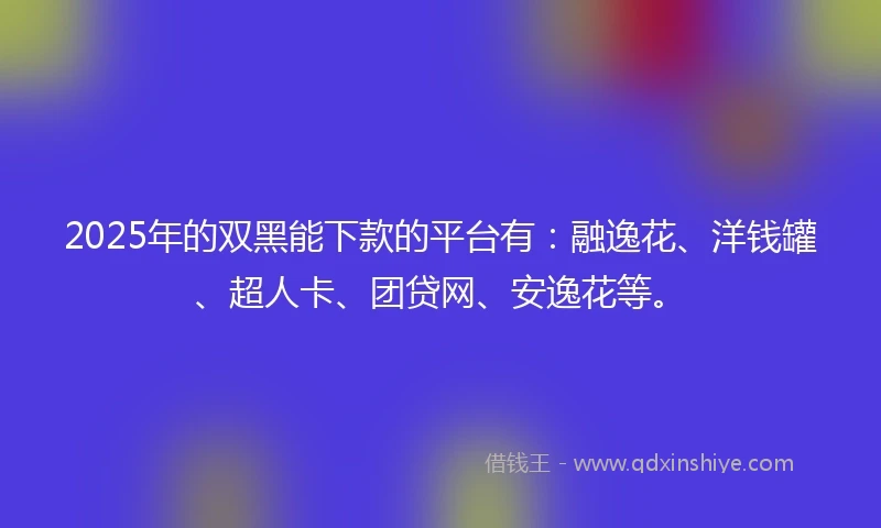 2025年的双黑能下款的平台有：融逸花、洋钱罐、超人卡、团贷网、安逸花等。