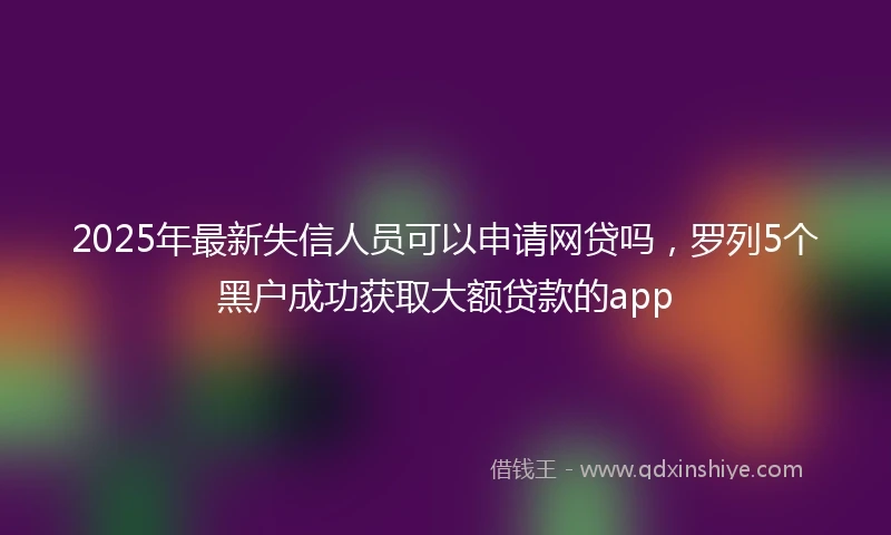 2025年最新失信人员可以申请网贷吗，罗列5个黑户成功获取大额贷款的app