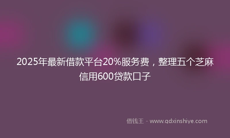 2025年最新借款平台20%服务费，整理五个芝麻信用600贷款口子